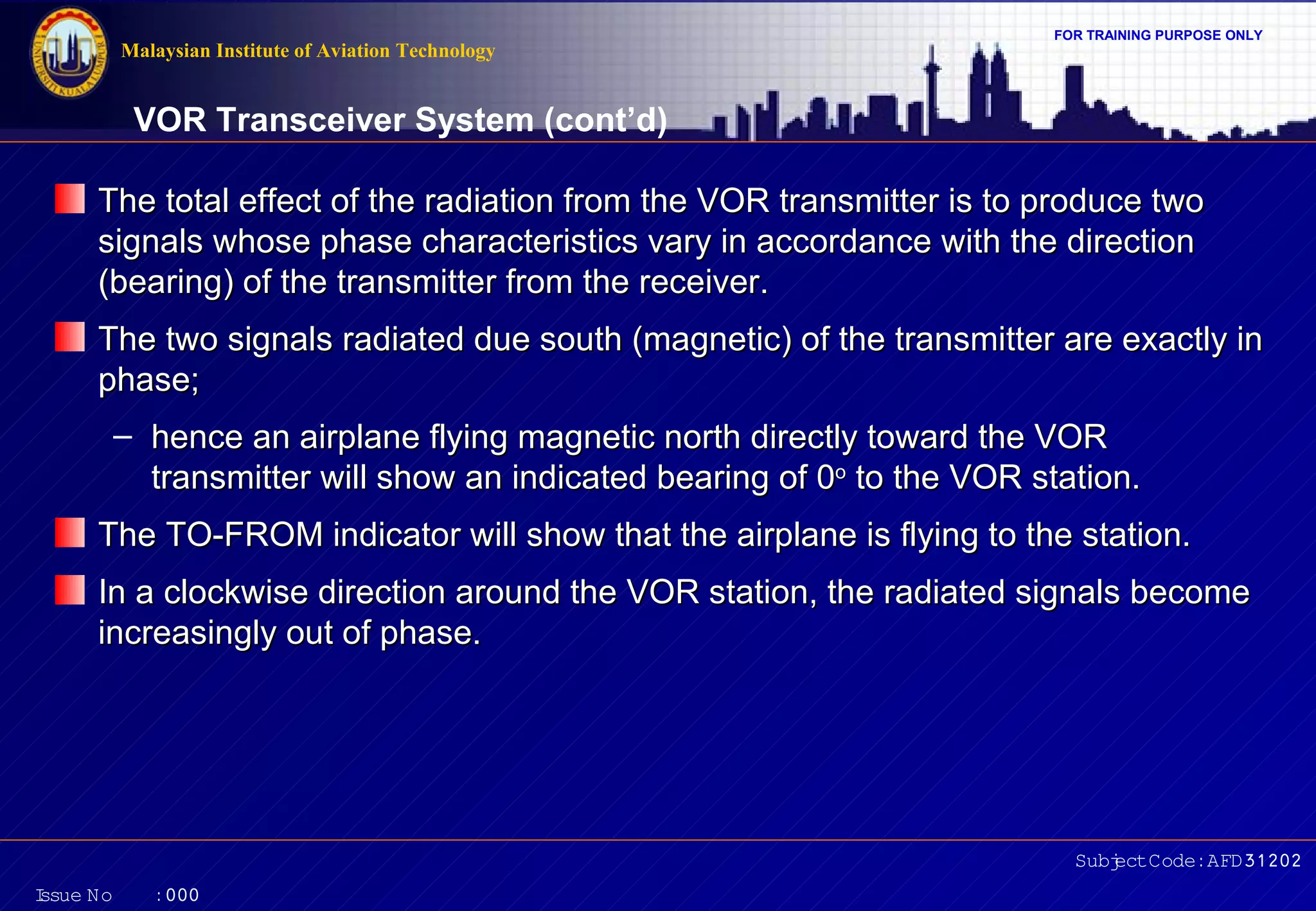 Malaysian Institute of Aviation Technology

FOR TRAINING PURPOSE ONLY

VOR Transceiver System (cont’d)
The total effect of the radiation from the VOR transmitter is to produce two
signals whose phase characteristics vary in accordance with the direction
(bearing) of the transmitter from the receiver.
The two signals radiated due south (magnetic) of the transmitter are exactly in
phase;
– hence an airplane flying magnetic north directly toward the VOR
transmitter will show an indicated bearing of 0o to the VOR station.
The TO-FROM indicator will show that the airplane is flying to the station.
In a clockwise direction around the VOR station, the radiated signals become
increasingly out of phase.

Subj Code:AFD31202
ect
I
ssue No

:000

 