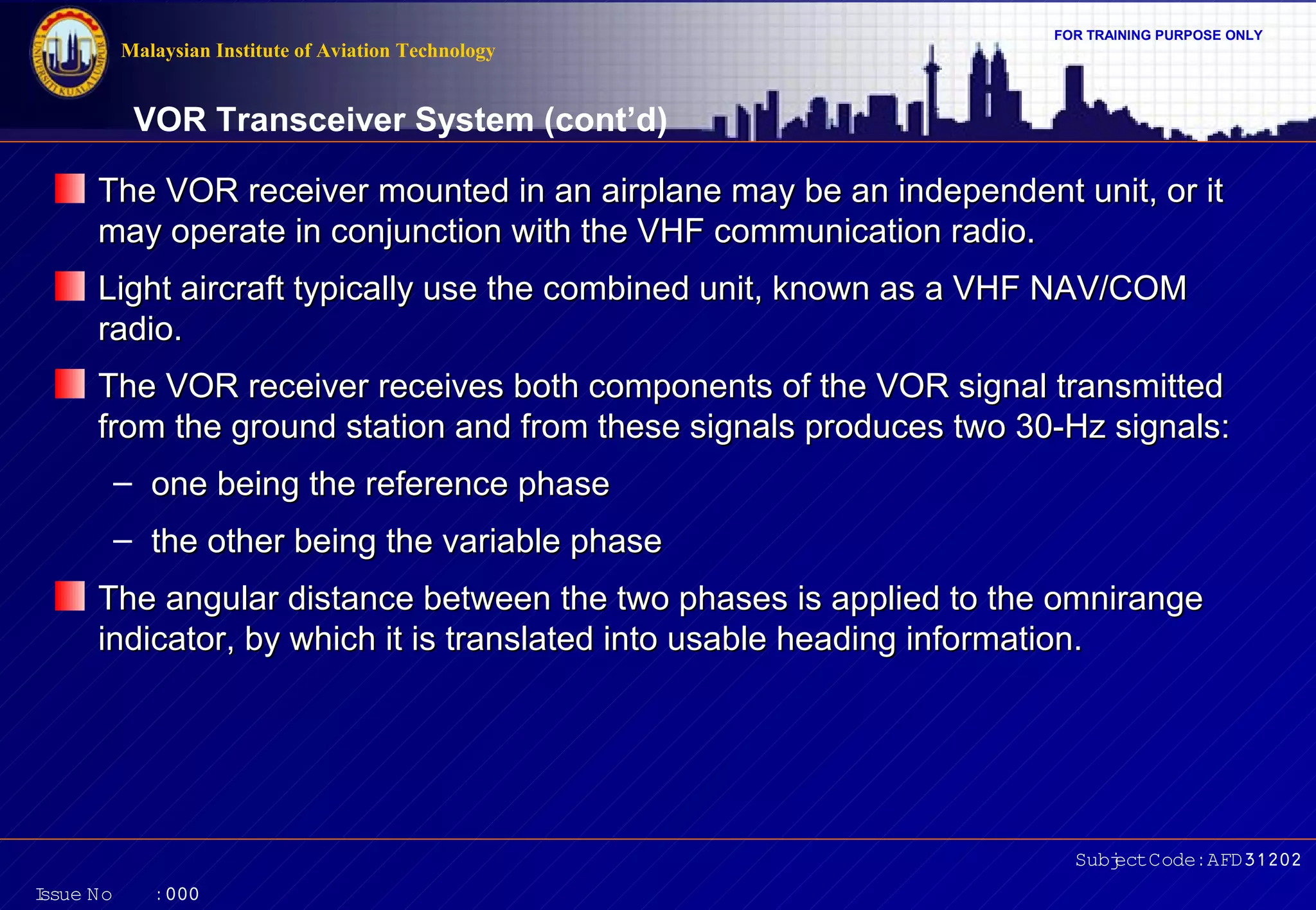 Malaysian Institute of Aviation Technology

FOR TRAINING PURPOSE ONLY

VOR Transceiver System (cont’d)
The VOR receiver mounted in an airplane may be an independent unit, or it
may operate in conjunction with the VHF communication radio.
Light aircraft typically use the combined unit, known as a VHF NAV/COM
radio.
The VOR receiver receives both components of the VOR signal transmitted
from the ground station and from these signals produces two 30-Hz signals:
– one being the reference phase
– the other being the variable phase
The angular distance between the two phases is applied to the omnirange
indicator, by which it is translated into usable heading information.

Subj Code:AFD31202
ect
I
ssue No

:000

 