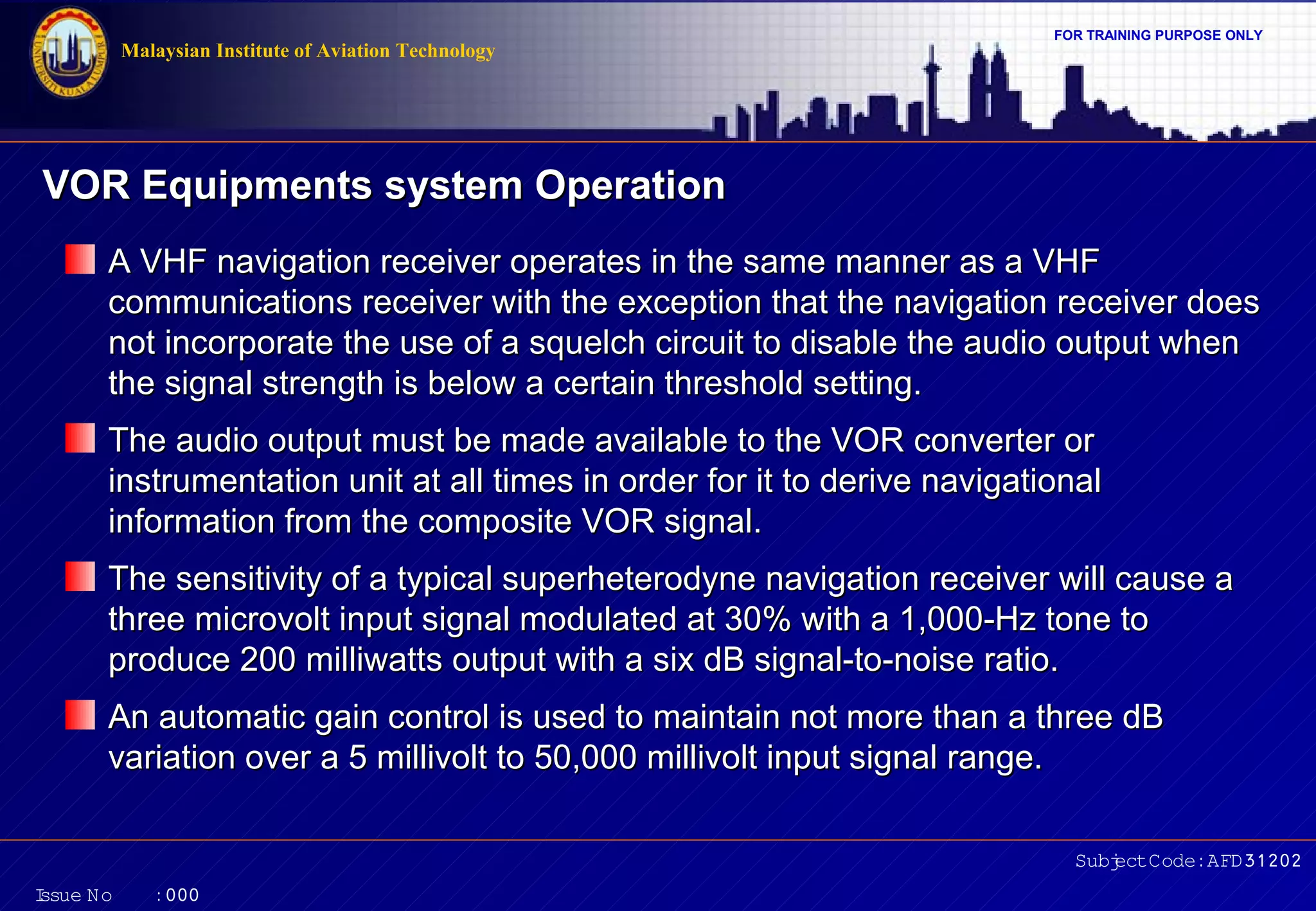 Malaysian Institute of Aviation Technology

FOR TRAINING PURPOSE ONLY

VOR Equipments system Operation
A VHF navigation receiver operates in the same manner as a VHF
communications receiver with the exception that the navigation receiver does
not incorporate the use of a squelch circuit to disable the audio output when
the signal strength is below a certain threshold setting.
The audio output must be made available to the VOR converter or
instrumentation unit at all times in order for it to derive navigational
information from the composite VOR signal.
The sensitivity of a typical superheterodyne navigation receiver will cause a
three microvolt input signal modulated at 30% with a 1,000-Hz tone to
produce 200 milliwatts output with a six dB signal-to-noise ratio.
An automatic gain control is used to maintain not more than a three dB
variation over a 5 millivolt to 50,000 millivolt input signal range.
Subj Code:AFD31202
ect
I
ssue No

:000

 