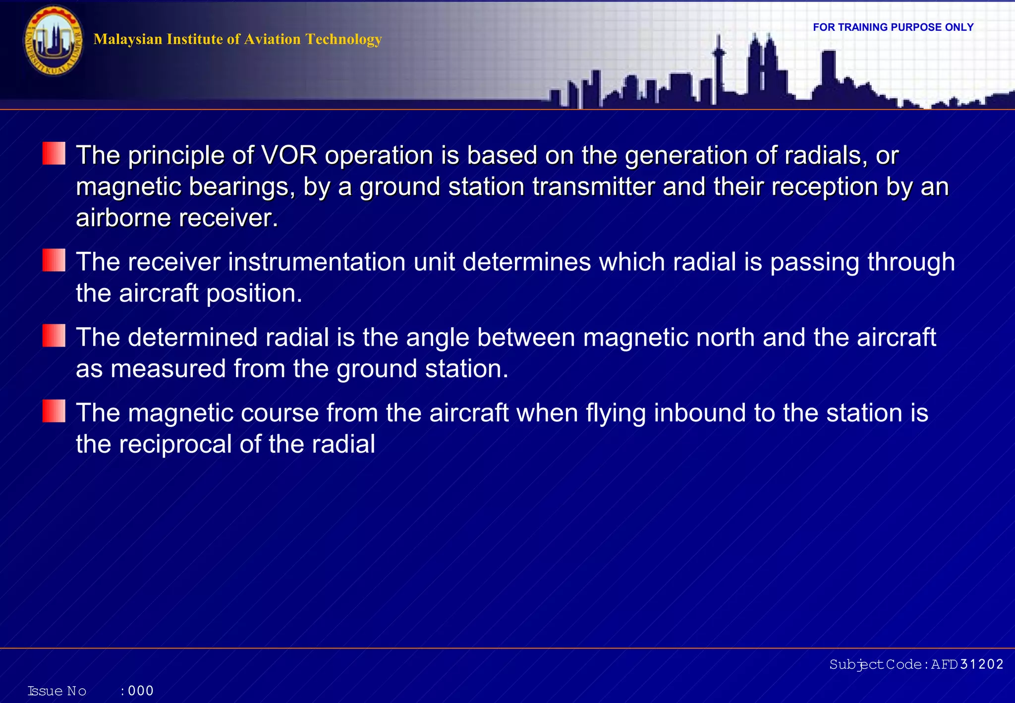 Malaysian Institute of Aviation Technology

FOR TRAINING PURPOSE ONLY

The principle of VOR operation is based on the generation of radials, or
magnetic bearings, by a ground station transmitter and their reception by an
airborne receiver.
The receiver instrumentation unit determines which radial is passing through
the aircraft position.
The determined radial is the angle between magnetic north and the aircraft
as measured from the ground station.
The magnetic course from the aircraft when flying inbound to the station is
the reciprocal of the radial

Subj Code:AFD31202
ect
I
ssue No

:000

 