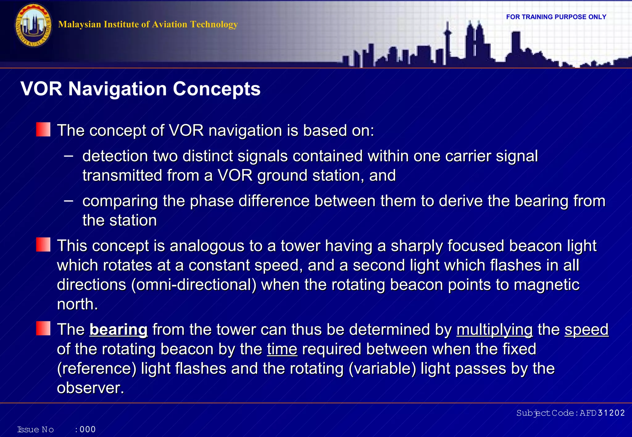 Malaysian Institute of Aviation Technology

FOR TRAINING PURPOSE ONLY

VOR Navigation Concepts
The concept of VOR navigation is based on:
– detection two distinct signals contained within one carrier signal
transmitted from a VOR ground station, and
– comparing the phase difference between them to derive the bearing from
the station
This concept is analogous to a tower having a sharply focused beacon light
which rotates at a constant speed, and a second light which flashes in all
directions (omni-directional) when the rotating beacon points to magnetic
north.
The bearing from the tower can thus be determined by multiplying the speed
of the rotating beacon by the time required between when the fixed
(reference) light flashes and the rotating (variable) light passes by the
observer.
Subj Code:AFD31202
ect
I
ssue No

:000

 