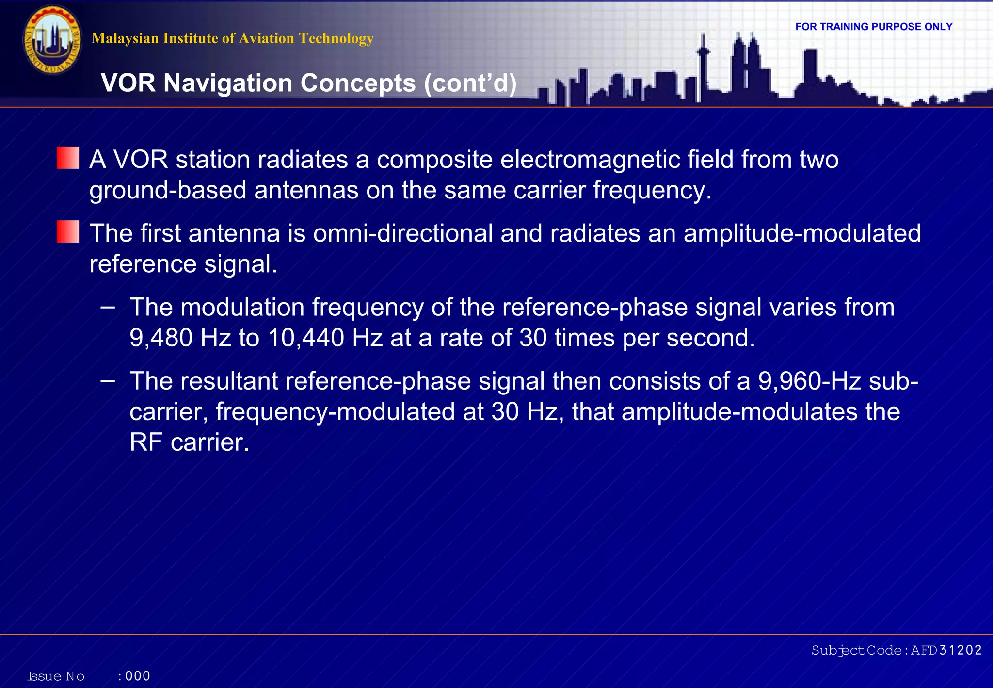 Malaysian Institute of Aviation Technology

FOR TRAINING PURPOSE ONLY

VOR Navigation Concepts (cont’d)
A VOR station radiates a composite electromagnetic field from two
ground-based antennas on the same carrier frequency.
The first antenna is omni-directional and radiates an amplitude-modulated
reference signal.
– The modulation frequency of the reference-phase signal varies from
9,480 Hz to 10,440 Hz at a rate of 30 times per second.
– The resultant reference-phase signal then consists of a 9,960-Hz subcarrier, frequency-modulated at 30 Hz, that amplitude-modulates the
RF carrier.

Subj Code:AFD31202
ect
I
ssue No

:000

 