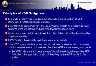 Malaysian Institute of Aviation Technology

FOR TRAINING PURPOSE ONLY

Principles of VOR Navigation
The VOR System was introduce in 1945 with the introduction of VHF
OmniRange (VOR) navigation stations.
VOR stations appear on the U.S. Aeronautical Charts as a compass circle
centered over the station and oriented toward magnetic north.
Lines, known as radials, are drawn from the station out in the direction of a
magnetic heading.
A VOR station broadcasts an infinite number of radials.
If the VOR system indicates that the aircraft is on a zero radial, this means
that it is somewhere on a line drawn from the VOR station to magnetic north.
– So VOR indication is independent of aircraft heading, whereas the ADF
indication changes with the aircraft heading as the ADF points to the
station.
Subj Code:AFD31202
ect
I
ssue No

:000

 