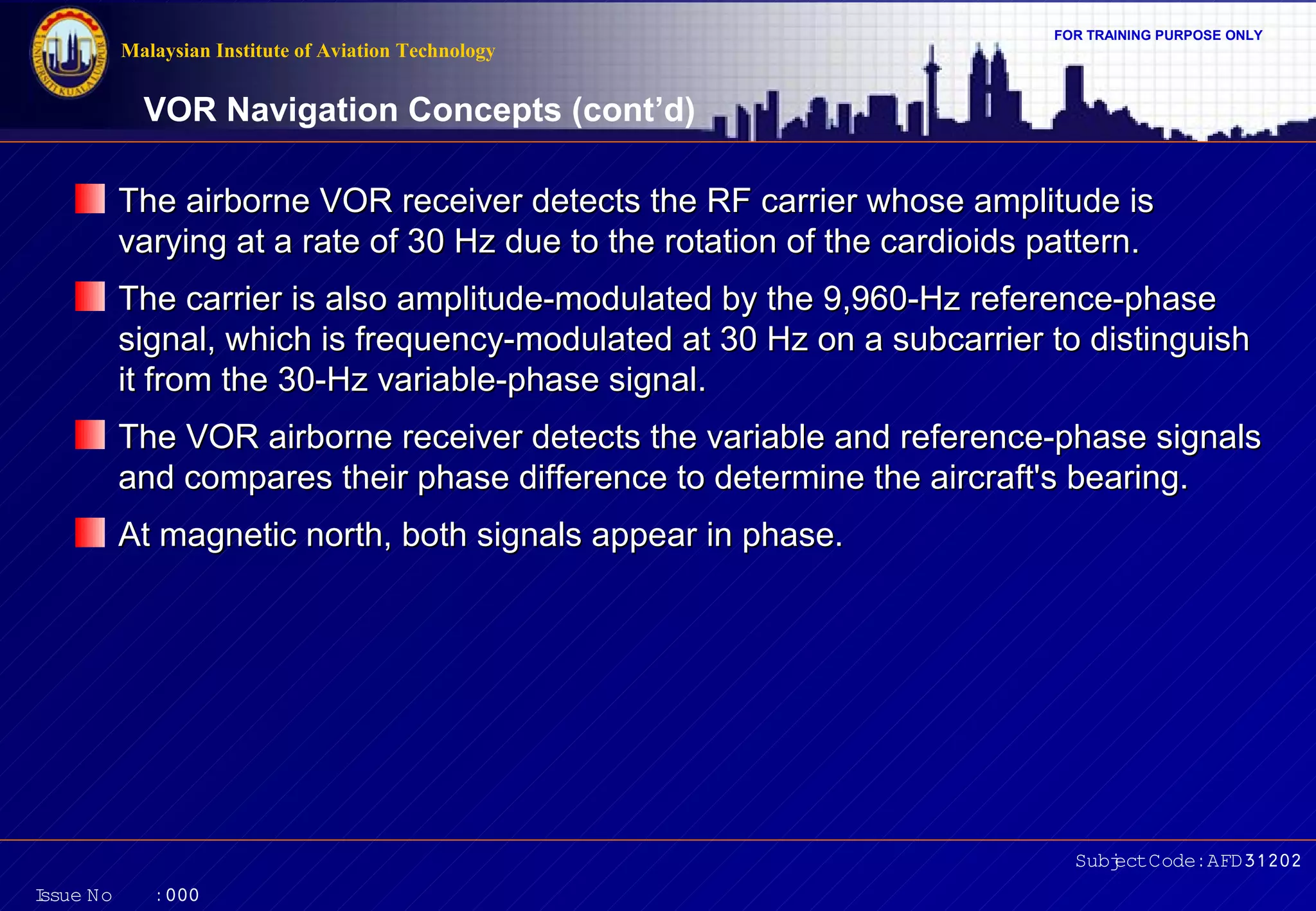 FOR TRAINING PURPOSE ONLY 
VOR Navigation Concepts (cont’d) 
The airborne VOR receiver detects the RF carrier wwhhoossee aammpplliittuuddee iiss 
vvaarryyiinngg aatt aa rraattee ooff 3300 HHzz dduuee ttoo tthhee rroottaattiioonn ooff tthhee ccaarrddiiooiiddss ppaatttteerrnn.. 
TThhee ccaarrrriieerr iiss aallssoo aammpplliittuuddee--mmoodduullaatteedd bbyy tthhee 99,,996600--HHzz rreeffeerreennccee--pphhaassee 
ssiiggnnaall,, wwhhiicchh iiss ffrreeqquueennccyy--mmoodduullaatteedd aatt 3300 HHzz oonn aa ssuubbccaarrrriieerr ttoo ddiissttiinngguuiisshh 
iitt ffrroomm tthhee 3300--HHzz vvaarriiaabbllee--pphhaassee ssiiggnnaall.. 
TThhee VVOORR aaiirrbboorrnnee rreecceeiivveerr ddeetteeccttss tthhee vvaarriiaabbllee aanndd rreeffeerreennccee--pphhaassee ssiiggnnaallss 
aanndd ccoommppaarreess tthheeiirr pphhaassee ddiiffffeerreennccee ttoo ddeetteerrmmiinnee tthhee aaiirrccrraafftt''ss bbeeaarriinngg.. 
AAtt mmaaggnneettiicc nnoorrtthh,, bbootthh ssiiggnnaallss aappppeeaarr iinn pphhaassee.. 
Subject Code: AFD31202 
Malaysian Institute of Aviation Technology 
Issue No : 000 
 