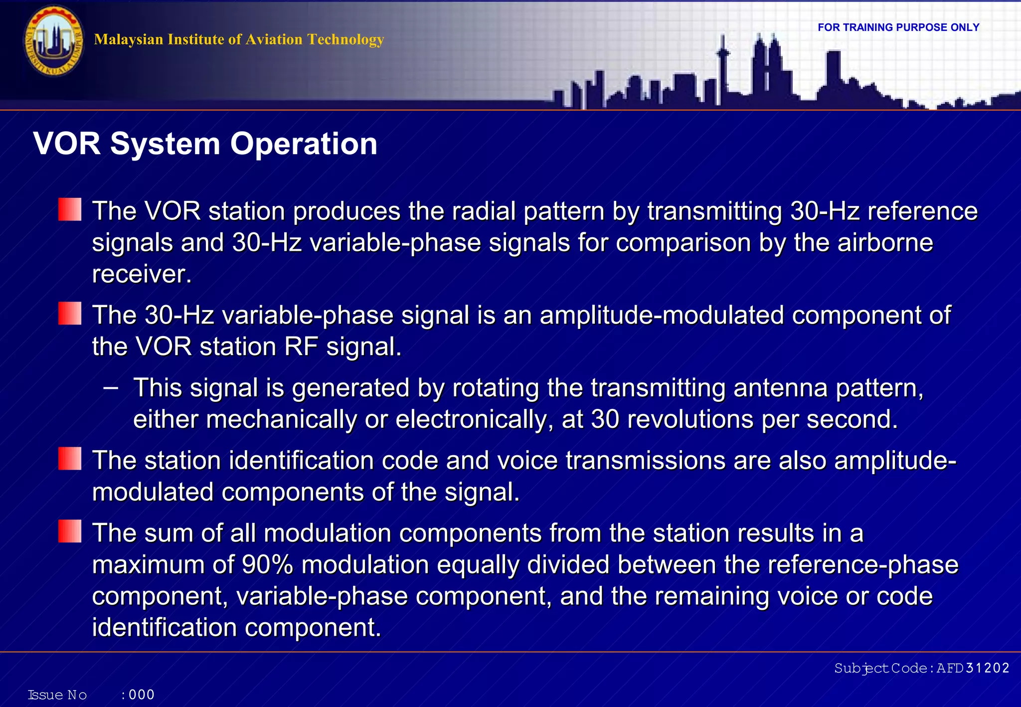 FOR TRAINING PURPOSE ONLY 
The VOR station produces the radial pattern by transmitting 3300--HHzz rreeffeerreennccee 
ssiiggnnaallss aanndd 3300--HHzz vvaarriiaabbllee--pphhaassee ssiiggnnaallss ffoorr ccoommppaarriissoonn bbyy tthhee aaiirrbboorrnnee 
rreecceeiivveerr.. 
TThhee 3300--HHzz vvaarriiaabbllee--pphhaassee ssiiggnnaall iiss aann aammpplliittuuddee--mmoodduullaatteedd ccoommppoonneenntt ooff 
tthhee VVOORR ssttaattiioonn RRFF ssiiggnnaall.. 
– TThhiiss ssiiggnnaall iiss ggeenneerraatteedd bbyy rroottaattiinngg tthhee ttrraannssmmiittttiinngg aanntteennnnaa ppaatttteerrnn,, 
eeiitthheerr mmeecchhaanniiccaallllyy oorr eelleeccttrroonniiccaallllyy,, aatt 3300 rreevvoolluuttiioonnss ppeerr sseeccoonndd.. 
TThhee ssttaattiioonn iiddeennttiiffiiccaattiioonn ccooddee aanndd vvooiiccee ttrraannssmmiissssiioonnss aarree aallssoo aammpplliittuuddee-- 
mmoodduullaatteedd ccoommppoonneennttss ooff tthhee ssiiggnnaall.. 
TThhee ssuumm ooff aallll mmoodduullaattiioonn ccoommppoonneennttss ffrroomm tthhee ssttaattiioonn rreessuullttss iinn aa 
mmaaxxiimmuumm ooff 9900%% mmoodduullaattiioonn eeqquuaallllyy ddiivviiddeedd bbeettwweeeenn tthhee rreeffeerreennccee--pphhaassee 
ccoommppoonneenntt,, vvaarriiaabbllee--pphhaassee ccoommppoonneenntt,, aanndd tthhee rreemmaaiinniinngg vvooiiccee oorr ccooddee 
iiddeennttiiffiiccaattiioonn ccoommppoonneenntt.. 
Subject Code: AFD31202 
Malaysian Institute of Aviation Technology 
VOR System Operation 
Issue No : 000 
 