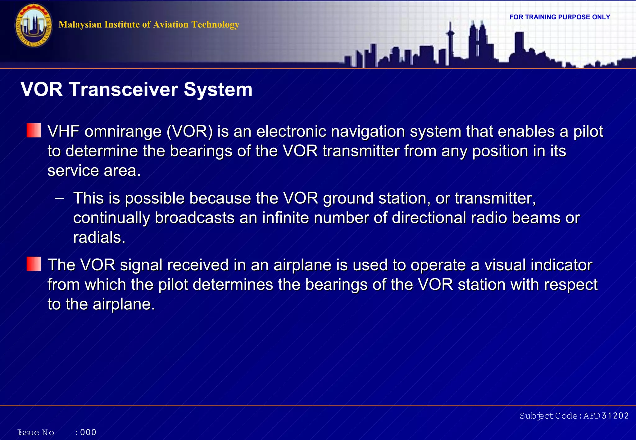 FOR TRAINING PURPOSE ONLY 
VOR Transceiver System 
VHF omnirange (VOR) is an electronic navigation system that eennaabblleess aa ppiilloott 
ttoo ddeetteerrmmiinnee tthhee bbeeaarriinnggss ooff tthhee VVOORR ttrraannssmmiitttteerr ffrroomm aannyy ppoossiittiioonn iinn iittss 
sseerrvviiccee aarreeaa.. 
– TThhiiss iiss ppoossssiibbllee bbeeccaauussee tthhee VVOORR ggrroouunndd ssttaattiioonn,, oorr ttrraannssmmiitttteerr,, 
ccoonnttiinnuuaallllyy bbrrooaaddccaassttss aann iinnffiinniittee nnuummbbeerr ooff ddiirreeccttiioonnaall rraaddiioo bbeeaammss oorr 
rraaddiiaallss.. 
TThhee VVOORR ssiiggnnaall rreecceeiivveedd iinn aann aaiirrppllaannee iiss uusseedd ttoo ooppeerraattee aa vviissuuaall iinnddiiccaattoorr 
ffrroomm wwhhiicchh tthhee ppiilloott ddeetteerrmmiinneess tthhee bbeeaarriinnggss ooff tthhee VVOORR ssttaattiioonn wwiitthh rreessppeecctt 
ttoo tthhee aaiirrppllaannee.. 
Subject Code: AFD31202 
Malaysian Institute of Aviation Technology 
Issue No : 000 
 