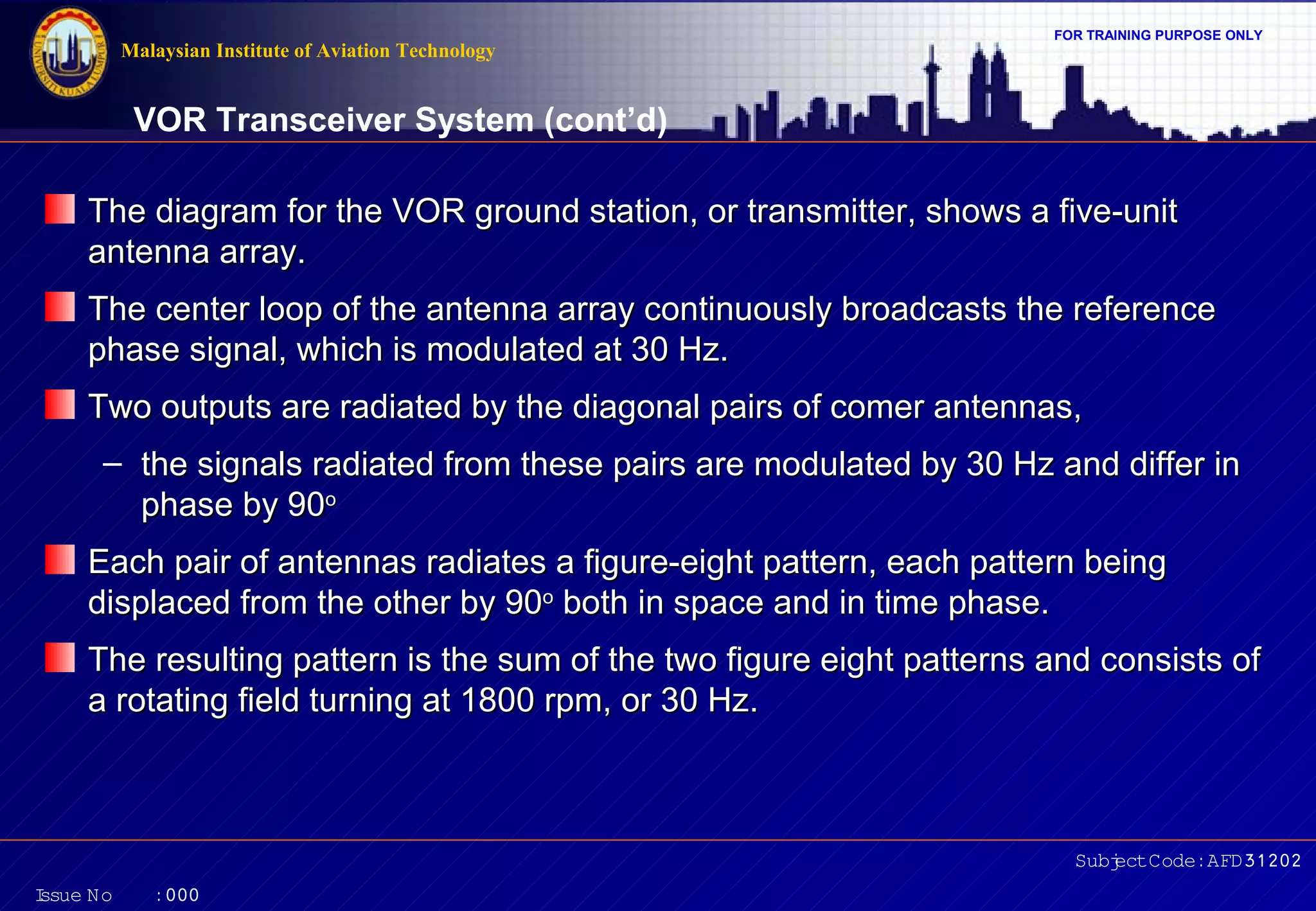 FOR TRAINING PURPOSE ONLY 
VOR Transceiver System (cont’d) 
The diagram for the VOR ground station, or transmitter, sshhoowwss aa ffiivvee--uunniitt 
aanntteennnnaa aarrrraayy.. 
TThhee cceenntteerr lloooopp ooff tthhee aanntteennnnaa aarrrraayy ccoonnttiinnuuoouussllyy bbrrooaaddccaassttss tthhee rreeffeerreennccee 
pphhaassee ssiiggnnaall,, wwhhiicchh iiss mmoodduullaatteedd aatt 3300 HHzz.. 
TTwwoo oouuttppuuttss aarree rraaddiiaatteedd bbyy tthhee ddiiaaggoonnaall ppaaiirrss ooff ccoommeerr aanntteennnnaass,, 
– tthhee ssiiggnnaallss rraaddiiaatteedd ffrroomm tthheessee ppaaiirrss aarree mmoodduullaatteedd bbyy 3300 HHzz aanndd ddiiffffeerr iinn 
EEaacchh ppaaiirr ooff aanntteennnnaass rraaddiiaatteess aa ffiigguurree--eeiigghhtt ppaatttteerrnn,, eeaacchh ppaatttteerrnn bbeeiinngg 
ddiissppllaacceedd ffrroomm tthhee ootthheerr bbyy 9900oo bbootthh iinn ssppaaccee aanndd iinn ttiimmee pphhaassee.. 
TThhee rreessuullttiinngg ppaatttteerrnn iiss tthhee ssuumm ooff tthhee ttwwoo ffiigguurree eeiigghhtt ppaatttteerrnnss aanndd ccoonnssiissttss ooff 
aa rroottaattiinngg ffiieelldd ttuurrnniinngg aatt 11880000 rrppmm,, oorr 3300 HHzz.. 
Subject Code: AFD31202 
Malaysian Institute of Aviation Technology 
pphhaassee bbyy 9900oo 
Issue No : 000 
 
