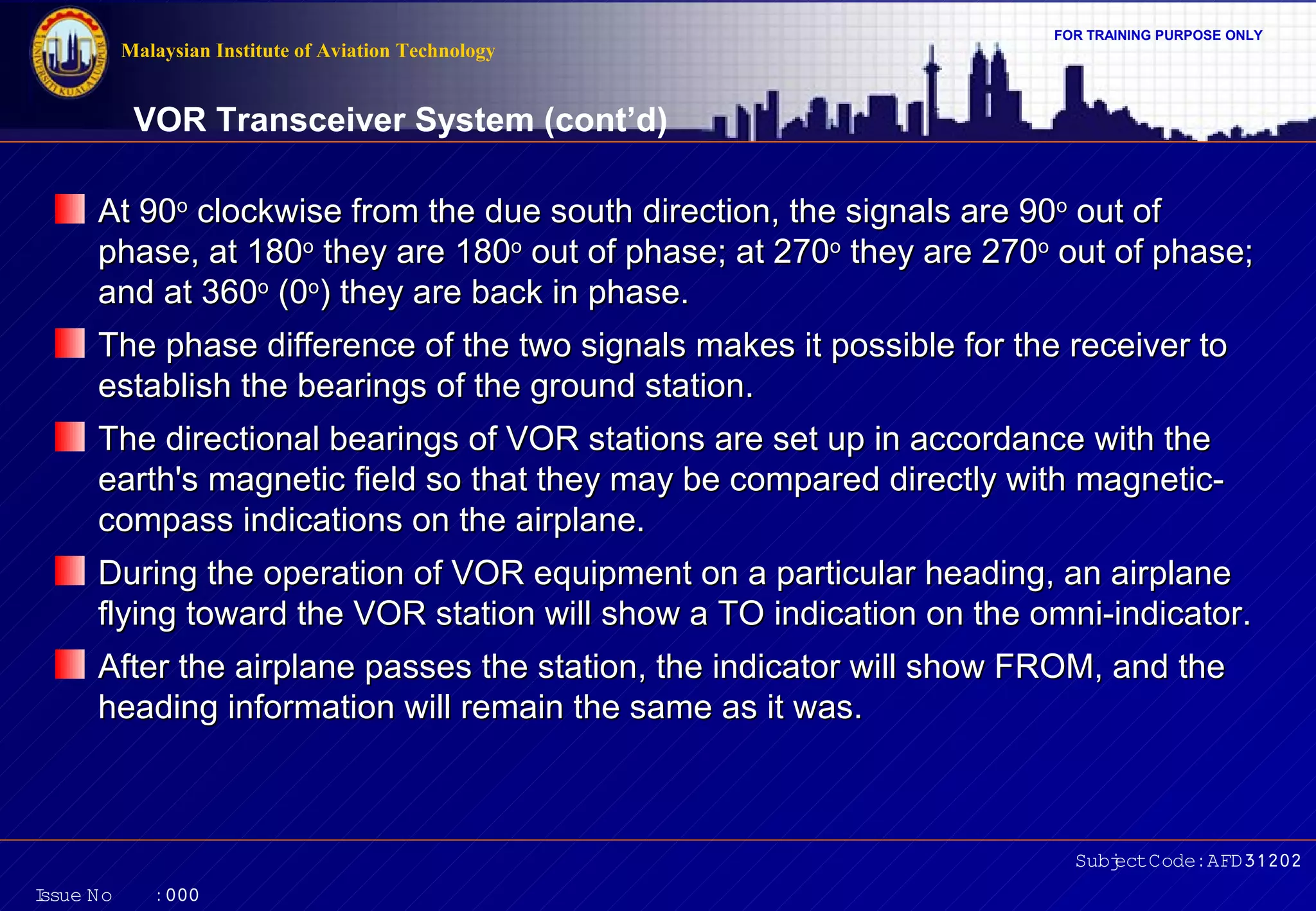 FOR TRAINING PURPOSE ONLY 
VOR Transceiver System (cont’d) 
AAtt 9900oo cclloocckkwwiissee ffrroomm tthhee dduuee ssoouutthh ddiirreeccttiioonn,, tthhee ssiiggnnaallss aarree 9900oo oouutt ooff 
pphhaassee,, aatt 118800oo tthheeyy aarree 118800oo oouutt ooff pphhaassee;; aatt 227700oo tthheeyy aarree 227700oo oouutt ooff pphhaassee;; 
aanndd aatt 336600oo ((00oo)) tthheeyy aarree bbaacckk iinn pphhaassee.. 
TThhee pphhaassee ddiiffffeerreennccee ooff tthhee ttwwoo ssiiggnnaallss mmaakkeess iitt ppoossssiibbllee ffoorr tthhee rreecceeiivveerr ttoo 
eessttaabblliisshh tthhee bbeeaarriinnggss ooff tthhee ggrroouunndd ssttaattiioonn.. 
TThhee ddiirreeccttiioonnaall bbeeaarriinnggss ooff VVOORR ssttaattiioonnss aarree sseett uupp iinn aaccccoorrddaannccee wwiitthh tthhee 
eeaarrtthh''ss mmaaggnneettiicc ffiieelldd ssoo tthhaatt tthheeyy mmaayy bbee ccoommppaarreedd ddiirreeccttllyy wwiitthh mmaaggnneettiicc-- 
ccoommppaassss iinnddiiccaattiioonnss oonn tthhee aaiirrppllaannee.. 
DDuurriinngg tthhee ooppeerraattiioonn ooff VVOORR eeqquuiippmmeenntt oonn aa ppaarrttiiccuullaarr hheeaaddiinngg,, aann aaiirrppllaannee 
ffllyyiinngg ttoowwaarrdd tthhee VVOORR ssttaattiioonn wwiillll sshhooww aa TTOO iinnddiiccaattiioonn oonn tthhee oommnnii--iinnddiiccaattoorr.. 
AAfftteerr tthhee aaiirrppllaannee ppaasssseess tthhee ssttaattiioonn,, tthhee iinnddiiccaattoorr wwiillll sshhooww FFRROOMM,, aanndd tthhee 
hheeaaddiinngg iinnffoorrmmaattiioonn wwiillll rreemmaaiinn tthhee ssaammee aass iitt wwaass.. 
Subject Code: AFD31202 
Malaysian Institute of Aviation Technology 
Issue No : 000 
 
