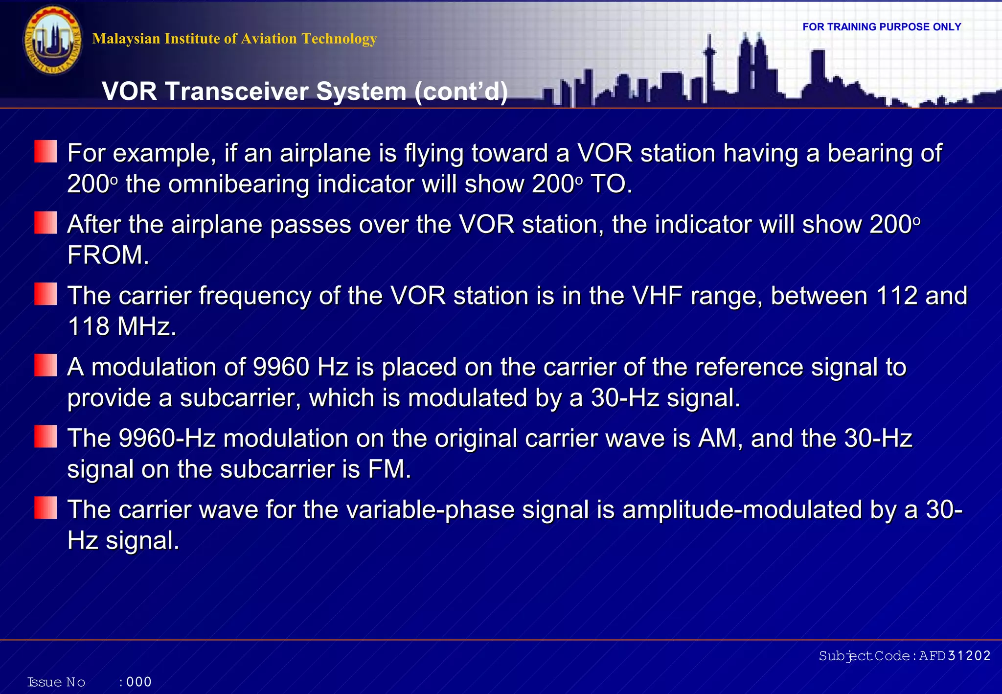 FOR TRAINING PURPOSE ONLY 
VOR Transceiver System (cont’d) 
For example, if an airplane is flying toward a VOR station hhaavviinngg aa bbeeaarriinngg ooff 
220000oo tthhee oommnniibbeeaarriinngg iinnddiiccaattoorr wwiillll sshhooww 220000oo TTOO.. 
AAfftteerr tthhee aaiirrppllaannee ppaasssseess oovveerr tthhee VVOORR ssttaattiioonn,, tthhee iinnddiiccaattoorr wwiillll sshhooww 220000oo 
FFRROOMM.. 
TThhee ccaarrrriieerr ffrreeqquueennccyy ooff tthhee VVOORR ssttaattiioonn iiss iinn tthhee VVHHFF rraannggee,, bbeettwweeeenn 111122 aanndd 
111188 MMHHzz.. 
AA mmoodduullaattiioonn ooff 99996600 HHzz iiss ppllaacceedd oonn tthhee ccaarrrriieerr ooff tthhee rreeffeerreennccee ssiiggnnaall ttoo 
pprroovviiddee aa ssuubbccaarrrriieerr,, wwhhiicchh iiss mmoodduullaatteedd bbyy aa 3300--HHzz ssiiggnnaall.. 
TThhee 99996600--HHzz mmoodduullaattiioonn oonn tthhee oorriiggiinnaall ccaarrrriieerr wwaavvee iiss AAMM,, aanndd tthhee 3300--HHzz 
ssiiggnnaall oonn tthhee ssuubbccaarrrriieerr iiss FFMM.. 
TThhee ccaarrrriieerr wwaavvee ffoorr tthhee vvaarriiaabbllee--pphhaassee ssiiggnnaall iiss aammpplliittuuddee--mmoodduullaatteedd bbyy aa 3300-- 
HHzz ssiiggnnaall.. 
Subject Code: AFD31202 
Malaysian Institute of Aviation Technology 
Issue No : 000 
 