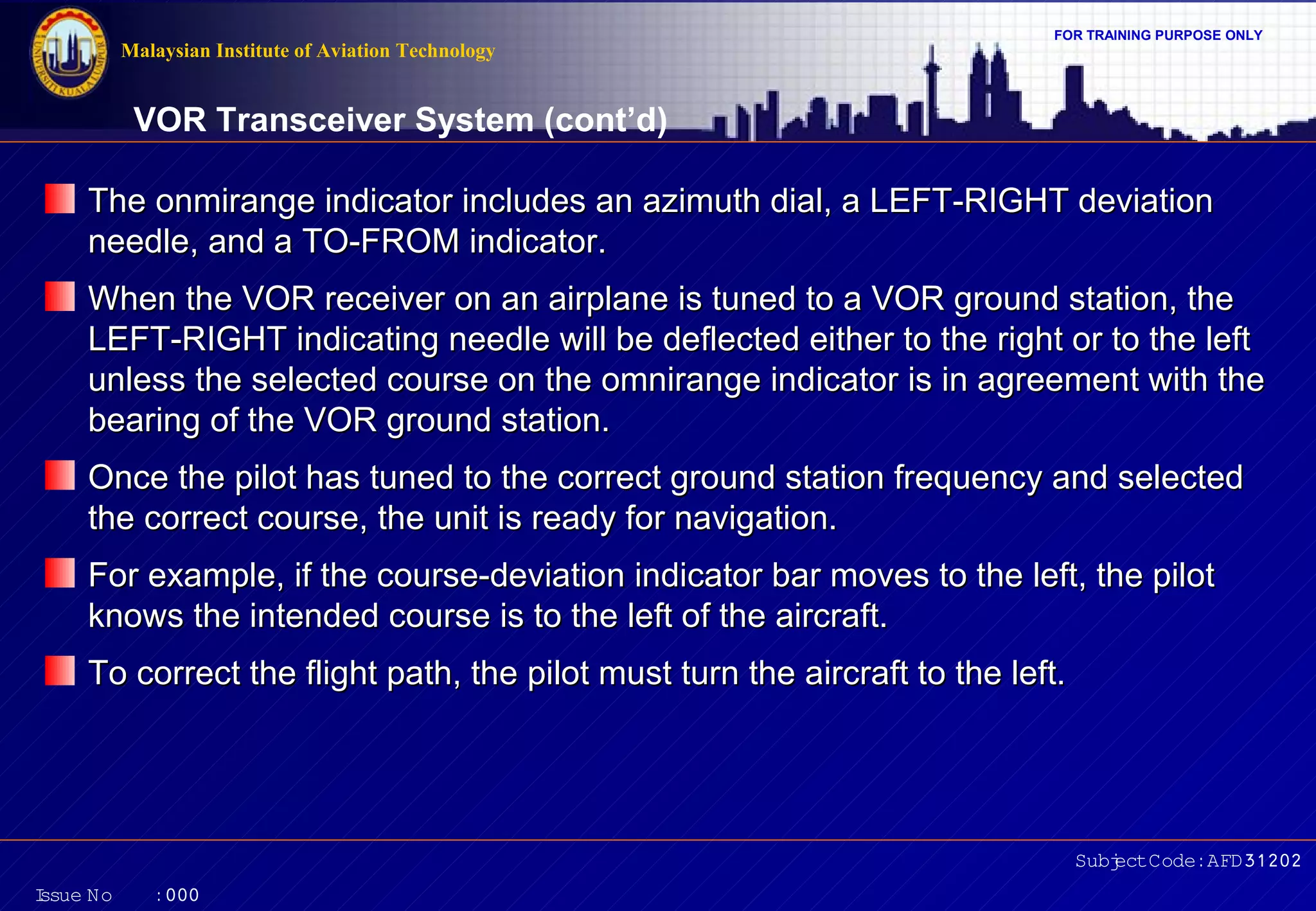 FOR TRAINING PURPOSE ONLY 
VOR Transceiver System (cont’d) 
The onmirange indicator includes an azimuth dial, a LLEEFFTT--RRIIGGHHTT ddeevviiaattiioonn 
nneeeeddllee,, aanndd aa TTOO--FFRROOMM iinnddiiccaattoorr.. 
WWhheenn tthhee VVOORR rreecceeiivveerr oonn aann aaiirrppllaannee iiss ttuunneedd ttoo aa VVOORR ggrroouunndd ssttaattiioonn,, tthhee 
LLEEFFTT--RRIIGGHHTT iinnddiiccaattiinngg nneeeeddllee wwiillll bbee ddeefflleecctteedd eeiitthheerr ttoo tthhee rriigghhtt oorr ttoo tthhee lleefftt 
uunnlleessss tthhee sseelleecctteedd ccoouurrssee oonn tthhee oommnniirraannggee iinnddiiccaattoorr iiss iinn aaggrreeeemmeenntt wwiitthh tthhee 
bbeeaarriinngg ooff tthhee VVOORR ggrroouunndd ssttaattiioonn.. 
OOnnccee tthhee ppiilloott hhaass ttuunneedd ttoo tthhee ccoorrrreecctt ggrroouunndd ssttaattiioonn ffrreeqquueennccyy aanndd sseelleecctteedd 
tthhee ccoorrrreecctt ccoouurrssee,, tthhee uunniitt iiss rreeaaddyy ffoorr nnaavviiggaattiioonn.. 
FFoorr eexxaammppllee,, iiff tthhee ccoouurrssee--ddeevviiaattiioonn iinnddiiccaattoorr bbaarr mmoovveess ttoo tthhee lleefftt,, tthhee ppiilloott 
kknnoowwss tthhee iinntteennddeedd ccoouurrssee iiss ttoo tthhee lleefftt ooff tthhee aaiirrccrraafftt.. 
TToo ccoorrrreecctt tthhee fflliigghhtt ppaatthh,, tthhee ppiilloott mmuusstt ttuurrnn tthhee aaiirrccrraafftt ttoo tthhee lleefftt.. 
Subject Code: AFD31202 
Malaysian Institute of Aviation Technology 
Issue No : 000 
 