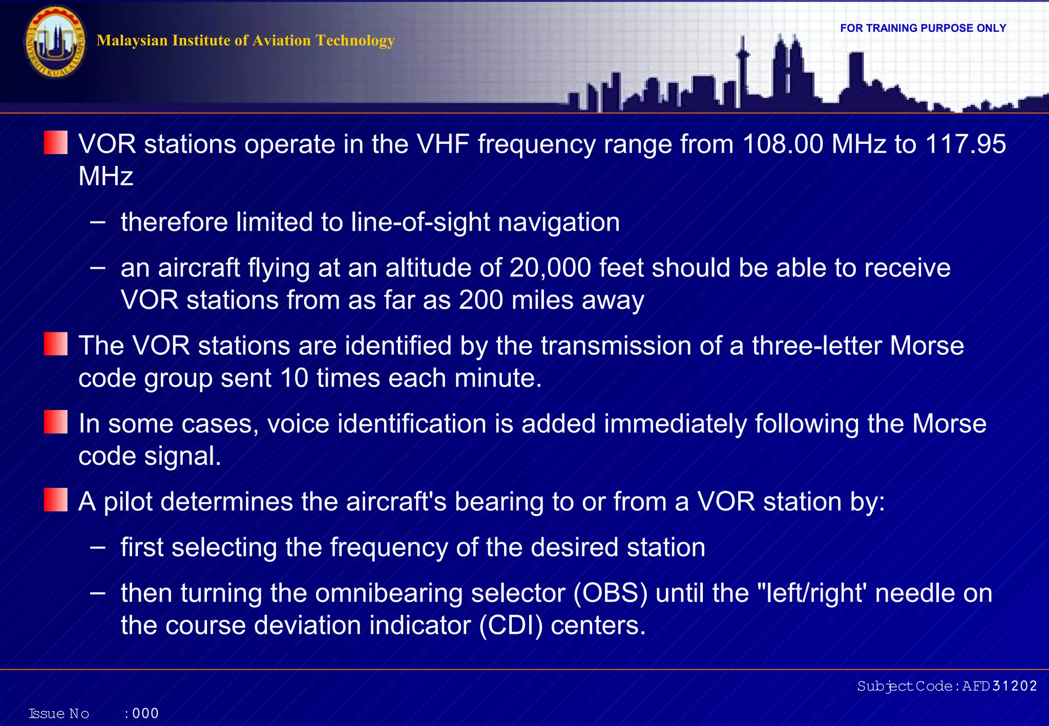 FOR TRAINING PURPOSE ONLY 
VOR stations operate in the VHF frequency range from 108.00 MHz to 117.95 
MHz 
– therefore limited to line-of-sight navigation 
– an aircraft flying at an altitude of 20,000 feet should be able to receive 
The VOR stations are identified by the transmission of a three-letter Morse 
code group sent 10 times each minute. 
In some cases, voice identification is added immediately following the Morse 
code signal. 
A pilot determines the aircraft's bearing to or from a VOR station by: 
– first selecting the frequency of the desired station 
– then turning the omnibearing selector (OBS) until the "left/right' needle on 
Subject Code: AFD31202 
Malaysian Institute of Aviation Technology 
VOR stations from as far as 200 miles away 
the course deviation indicator (CDI) centers. 
Issue No : 000 
 