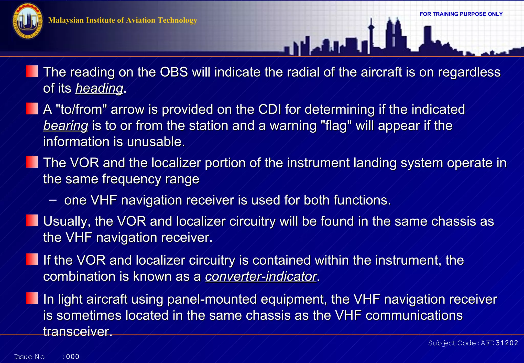 FOR TRAINING PURPOSE ONLY 
The reading on the OBS will indicate the radial of the aircraft iiss oonn rreeggaarrddlleessss 
ooff iittss hheeaaddiinngg.. 
AA ""ttoo//ffrroomm"" aarrrrooww iiss pprroovviiddeedd oonn tthhee CCDDII ffoorr ddeetteerrmmiinniinngg iiff tthhee iinnddiiccaatteedd 
bbeeaarriinngg iiss ttoo oorr ffrroomm tthhee ssttaattiioonn aanndd aa wwaarrnniinngg ""ffllaagg"" wwiillll aappppeeaarr iiff tthhee 
iinnffoorrmmaattiioonn iiss uunnuussaabbllee.. 
TThhee VVOORR aanndd tthhee llooccaalliizzeerr ppoorrttiioonn ooff tthhee iinnssttrruummeenntt llaannddiinngg ssyysstteemm ooppeerraattee iinn 
tthhee ssaammee ffrreeqquueennccyy rraannggee 
– oonnee VVHHFF nnaavviiggaattiioonn rreecceeiivveerr iiss uusseedd ffoorr bbootthh ffuunnccttiioonnss.. 
UUssuuaallllyy,, tthhee VVOORR aanndd llooccaalliizzeerr cciirrccuuiittrryy wwiillll bbee ffoouunndd iinn tthhee ssaammee cchhaassssiiss aass 
tthhee VVHHFF nnaavviiggaattiioonn rreecceeiivveerr.. 
IIff tthhee VVOORR aanndd llooccaalliizzeerr cciirrccuuiittrryy iiss ccoonnttaaiinneedd wwiitthhiinn tthhee iinnssttrruummeenntt,, tthhee 
ccoommbbiinnaattiioonn iiss kknnoowwnn aass aa ccoonnvveerrtteerr--iinnddiiccaattoorr.. 
IInn lliigghhtt aaiirrccrraafftt uussiinngg ppaanneell--mmoouunntteedd eeqquuiippmmeenntt,, tthhee VVHHFF nnaavviiggaattiioonn rreecceeiivveerr 
iiss ssoommeettiimmeess llooccaatteedd iinn tthhee ssaammee cchhaassssiiss aass tthhee VVHHFF ccoommmmuunniiccaattiioonnss 
ttrraannsscceeiivveerr.. 
Subject Code: AFD31202 
Malaysian Institute of Aviation Technology 
Issue No : 000 
 