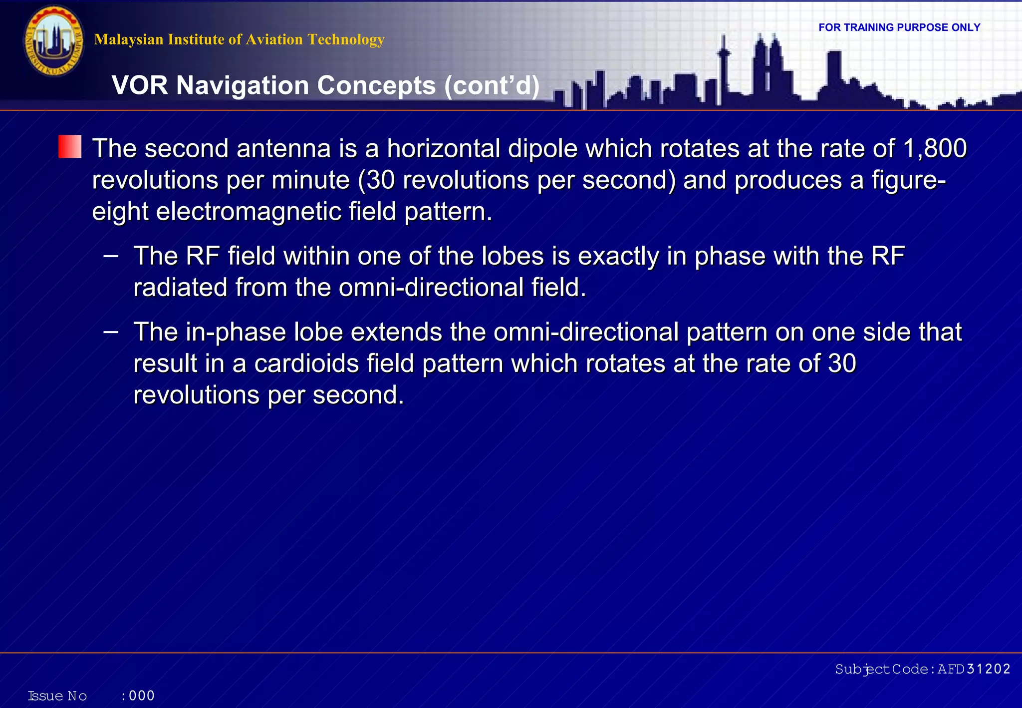 FOR TRAINING PURPOSE ONLY 
VOR Navigation Concepts (cont’d) 
The second antenna is a horizontal dipole which rotates at tthhee rraattee ooff 11,,880000 
rreevvoolluuttiioonnss ppeerr mmiinnuuttee ((3300 rreevvoolluuttiioonnss ppeerr sseeccoonndd)) aanndd pprroodduucceess aa ffiigguurree-- 
eeiigghhtt eelleeccttrroommaaggnneettiicc ffiieelldd ppaatttteerrnn.. 
– TThhee RRFF ffiieelldd wwiitthhiinn oonnee ooff tthhee lloobbeess iiss eexxaaccttllyy iinn pphhaassee wwiitthh tthhee RRFF 
rraaddiiaatteedd ffrroomm tthhee oommnnii--ddiirreeccttiioonnaall ffiieelldd.. 
– TThhee iinn--pphhaassee lloobbee eexxtteennddss tthhee oommnnii--ddiirreeccttiioonnaall ppaatttteerrnn oonn oonnee ssiiddee tthhaatt 
rreessuulltt iinn aa ccaarrddiiooiiddss ffiieelldd ppaatttteerrnn wwhhiicchh rroottaatteess aatt tthhee rraattee ooff 3300 
rreevvoolluuttiioonnss ppeerr sseeccoonndd.. 
Subject Code: AFD31202 
Malaysian Institute of Aviation Technology 
Issue No : 000 
 