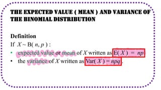The Expected Value ( Mean ) and Variance of
The Binomial Distribution
Definition
If X ~ B( n, p ) :
• expected value or mean of X written as E( X ) = np
• the variance of X written as Var( X ) = npq .
 