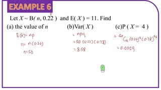 Let X ~ B( n, 0.22 ) and E( X ) = 11. Find
(a) the value of n (b)Var( X ) (c)P ( X = 4 )
 