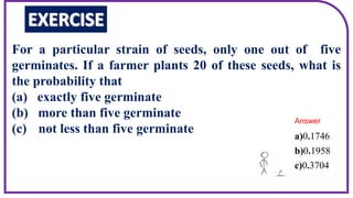 For a particular strain of seeds, only one out of five
germinates. If a farmer plants 20 of these seeds, what is
the probability that
(a) exactly five germinate
(b) more than five germinate
(c) not less than five germinate 0 1746
0 1958
0 3704
a) .
b) .
c) .
Answer
 