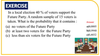 In a local election 40 % of voters support the
Future Party. A random sample of 15 voters is
taken. What is the probability that it contains :
(a) no voters of the Future Party
(b) at least two voters for the Future Party
(c) less than six voters for the Future Party
0 0005
0 9948
0 4032
a) .
b) .
c) .
Answer
 