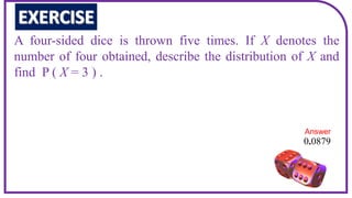 A four-sided dice is thrown five times. If X denotes the
number of four obtained, describe the distribution of X and
find P ( X = 3 ) .
0 0879
.
Answer
 