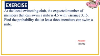 At the local swimming club, the expected number of
members that can swim a mile is 4.5 with variance 3.15.
Find the probability that at least three members can swim a
mile.
0 8732
.
Answer
 