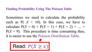 Finding Probability Using The Poisson Table
Sometimes we need to calculate the probability
such as P( X < 10). In this case, we have to
calculate P(X = 0) + P(X = 1) + P(X = 2) + … +
P(X = 9). This procedure is time consuming thus,
it is easier to use the Poisson Distribution Table.
Read: 𝑃(𝑋 ≥ 𝑥)
 