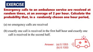 Emergency calls to an ambulance service are received at
random times, at an average of 2 per hour. Calculate the
probability that, in a randomly chosen one hour period,
(a) no emergency calls are received
(b) exactly one call is received in the first half hour and exactly one
call is received in the second half.
Answer: (a) 0.1353
(b) 0.1353
 