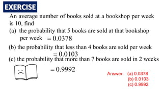 An average number of books sold at a bookshop per week
is 10, find
(a) the probability that 5 books are sold at that bookshop
per week
(b) the probability that less than 4 books are sold per week
(c) the probability that more than 7 books are sold in 2 weeks
0378
.
0

0103
.
0

9992
.
0

Answer: (a) 0.0378
(b) 0.0103
(c) 0.9992
 