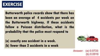Butterworth police records show that there has
been an average of 4 accidents per week on
the Butterworth highway. If these accidents
follow a Poisson distribution, what is the
probability that the police must respond to
(a) exactly one accident in a week.
(b) fewer than 2 accidents in a week
Answer: (a) 0.0733
(b) 0.0916
 