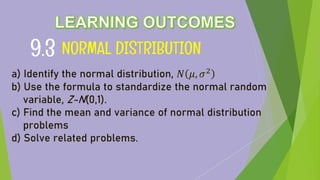 NORMAL DISTRIBUTION
9.3
a) Identify the normal distribution, 𝑁 𝜇, 𝜎2
b) Use the formula to standardize the normal random
variable, Z-N(0,1).
c) Find the mean and variance of normal distribution
problems
d) Solve related problems.
 