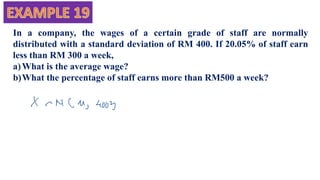 In a company, the wages of a certain grade of staff are normally
distributed with a standard deviation of RM 400. If 20.05% of staff earn
less than RM 300 a week,
a)What is the average wage?
b)What the percentage of staff earns more than RM500 a week?
 