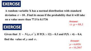 A random variable X has a normal distribution with standard
deviation 10 . Find its mean if the probability that it will take
on a value more than 77.5 is 0.1736
 
Answer:
68 1
.

 
2
Given that ~ ( , ). If P(X 12) 0.3 and P(X 4) 0.4,
find the value of and .
X N  
 
   
Answer:
6 6056
.
 
10 2867
.
 
 