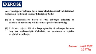 A certain type of cabbage has a mass which is normally distributed
with mean 1.2 kg and standard deviation 0.2 kg.
(a) In a representative batch of 1000 cabbages calculate an
estimate of how many will have mass greater than 0.9 kg.
(b) A farmer rejects 5% of a large quantity of cabbages because
they are underweight. Calculate the minimum acceptable
weight of a cabbage.
Answer: (a) 0.9332
(b) 872g
 