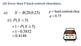 )
25
.
0
,
20
(
~
) B
X
a choc
centred
hard

p
75
.
0

q
)
5
(
) 
X
P
ii
)
5
(
1 

 X
P
5852
.
0
1

.4148
0

(ii) fewer than 5 hard centred chocolates.
 