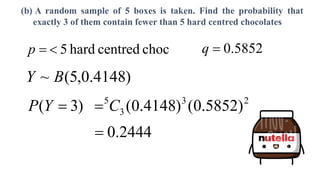 (b) A random sample of 5 boxes is taken. Find the probability that
exactly 3 of them contain fewer than 5 hard centred chocolates
)
4148
.
0
,
5
(
~ B
Y
choc
centred
hard
5


p 5852
.
0

q
)
3
( 
Y
P 2
3
3
5
)
5852
.
0
(
)
4148
.
0
(
C

2444
.
0

 