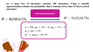 (c) A large box of chocolates contains 100 chocolates. Using a suitable
approximation estimate the probability that it contains fewer than 21 hard centred
chocolates
)
25
.
0
,
100
(
~ B
W )
75
.
18
,
25
(
~ N
W
Normal approximation
75
.
18
25
5
75
,
5
25
,
50
2









npq
np
nq
np
n


 