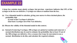 A large box contains many plastic syringes, but previous experience indicates that 10% of the
syringes in the box are defective. 5 syringes are taken at random from the box.
(a) Use a binomial model to calculate, giving your answer to three decimal places, the
probability that
(i) none of the 5 syringes is defective
(ii)at least 2 syringes out of the 5 are defective.
(b) Discuss the validity of the binomial model in this context.
(c) Instead of removing 5 syringes, 100 syringes are picked at random and removed. A
normal distribution may be used to estimate the probability that at least 15 out of
the 100 syringes are defective. Give a reason why it may be convenient to use a
normal distribution to do this, and calculate the required estimate.
 