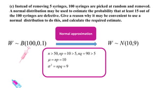 (c) Instead of removing 5 syringes, 100 syringes are picked at random and removed.
A normal distribution may be used to estimate the probability that at least 15 out of
the 100 syringes are defective. Give a reason why it may be convenient to use a
normal distribution to do this, and calculate the required estimate.
)
1
.
0
,
100
(
~ B
W )
9
,
10
(
~ N
W
Normal approximation
9
10
5
90
,
5
10
,
50
2









npq
np
nq
np
n


 