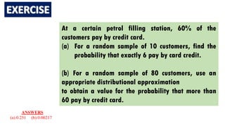 At a certain petrol filling station, 60% of the
customers pay by credit card.
(a) For a random sample of 10 customers, find the
probability that exactly 6 pay by card credit.
(b) For a random sample of 80 customers, use an
appropriate distributional approximation
to obtain a value for the probability that more than
60 pay by credit card.
ANSWERS
(a) 0.251 (b) 0.00217
 