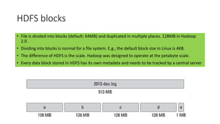 HDFS blocks
• File is divided into blocks (default: 64MB) and duplicated in multiple places. 128MB in Hadoop
2.0.
• Dividing into blocks is normal for a file system. E.g., the default block size in Linux is 4KB.
• The difference of HDFS is the scale. Hadoop was designed to operate at the petabyte scale.
• Every data block stored in HDFS has its own metadata and needs to be tracked by a central server
 