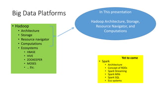 Big Data Platforms
• Hadoop
• Architecture
• Storage
• Resource navigator
• Computations
• Ecosystems
• HBASE
• HIVE
• ZOOKEEPER
• MOSES
• … Etc.
• Spark
• Architecture
• Concept of RDDs
• Spark Streaming
• Spark Mlib
• Spark SQL
• Eco systems
In This presentation
Hadoop Architecture, Storage,
Resource Navigator, and
Computations
Yet to come
 