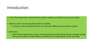 Introduction
• In the “distributed data” world, the terms Spark, Hadoop, and Kafka should sound familiar.
• However, with numerous big data solutions available,
• it may be unclear exactly what they are, their main differences, and which is better.
• Determine
• what kinds of applications, such as machine learning, distributed streaming, and data storage
that you can expect to make effective and efficient by using Hadoop, Spark, and Kafka.
 
