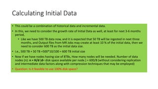 Calculating Initial Data
• This could be a combination of historical data and incremental data.
• In this, we need to consider the growth rate of Initial Data as well, at least for next 3-6 months
period,
• Like we have 500 TB data now, and it is expected that 50 TB will be ingested in next three
months, and Output files from MR Jobs may create at least 10 % of the initial data, then we
need to consider 600 TB as the initial data size.
• i.e., 500 TB + 50 TB +500*10/100 = 600 TB initial size
• Now if we have nodes having size of 8TBs, How many nodes will be needed. Number of data
nodes (n): n = H/d (d= disk space available per node.) = 600/8 (without considering replication
and intermediate data factors along with compression techniques that may be employed)
• Question: Is it feasible to use 100% disk space?
 