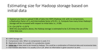 Estimating size for Hadoop storage based on
initial data
• Suppose you have to upload X GBs of data into HDFS (Hadoop 2.0). with no compression,
a Replication factor of 3, and Intermediate factor of 0.25 = ¼. Compute how many times Hadoop’s
storage will be increased with respect to initial data i.e., X GBs.
• H = (3+1/4)*X = 3.25*X
With the assumptions above, the Hadoop storage is estimated to be 3.25 times the size of the
initial data size.
H = HDFS Storage size
C = Compression ratio. When no compression is used, C=1.
R = Replication factor. It is usually 3 in a production cluster.
S = Initial size of data need to be moved to Hadoop. This could be a combination of historical data and incremental data.
i = intermediate data factor. It is usually 1/3 or 1/4. when no information is given assume it as zero.
 