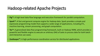 Hadoop-related Apache Projects
• Pig™: A high-level data-flow language and execution framework for parallel computation.
• Spark™: A fast and general compute engine for Hadoop data. Spark provides a simple and
expressive programming model that supports a wide range of applications, including ETL,
machine learning, stream processing, and graph computation.
• Tez™: A generalized data-flow programming framework, built on Hadoop YARN, which provides a
powerful and flexible engine to execute an arbitrary DAG of tasks to process data for both batch
and interactive use-cases.
• ZooKeeper™: A high-performance coordination service for distributed applications.
 