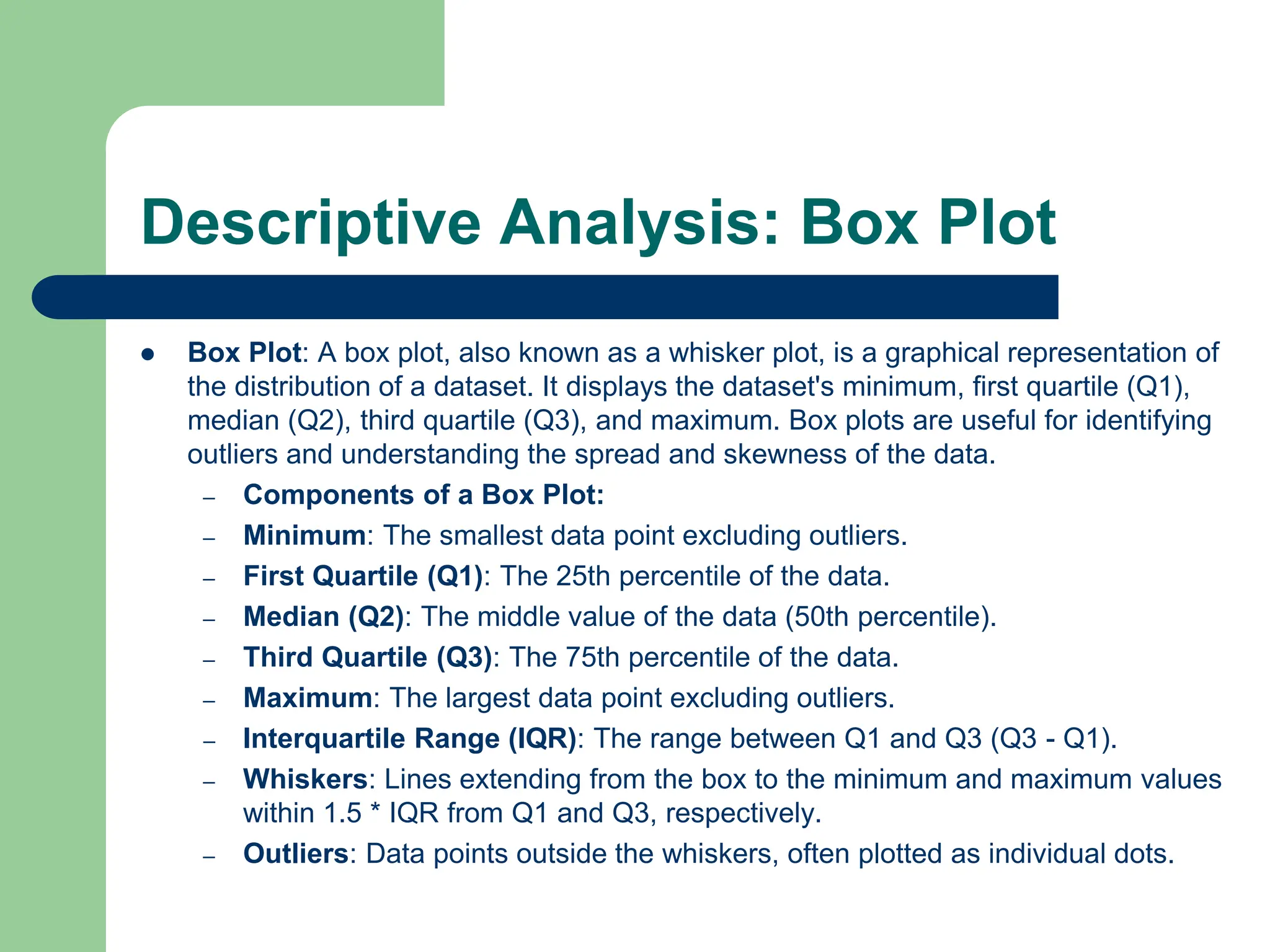 Descriptive Analysis: Box Plot
 Box Plot: A box plot, also known as a whisker plot, is a graphical representation of
the distribution of a dataset. It displays the dataset's minimum, first quartile (Q1),
median (Q2), third quartile (Q3), and maximum. Box plots are useful for identifying
outliers and understanding the spread and skewness of the data.
– Components of a Box Plot:
– Minimum: The smallest data point excluding outliers.
– First Quartile (Q1): The 25th percentile of the data.
– Median (Q2): The middle value of the data (50th percentile).
– Third Quartile (Q3): The 75th percentile of the data.
– Maximum: The largest data point excluding outliers.
– Interquartile Range (IQR): The range between Q1 and Q3 (Q3 - Q1).
– Whiskers: Lines extending from the box to the minimum and maximum values
within 1.5 * IQR from Q1 and Q3, respectively.
– Outliers: Data points outside the whiskers, often plotted as individual dots.
 