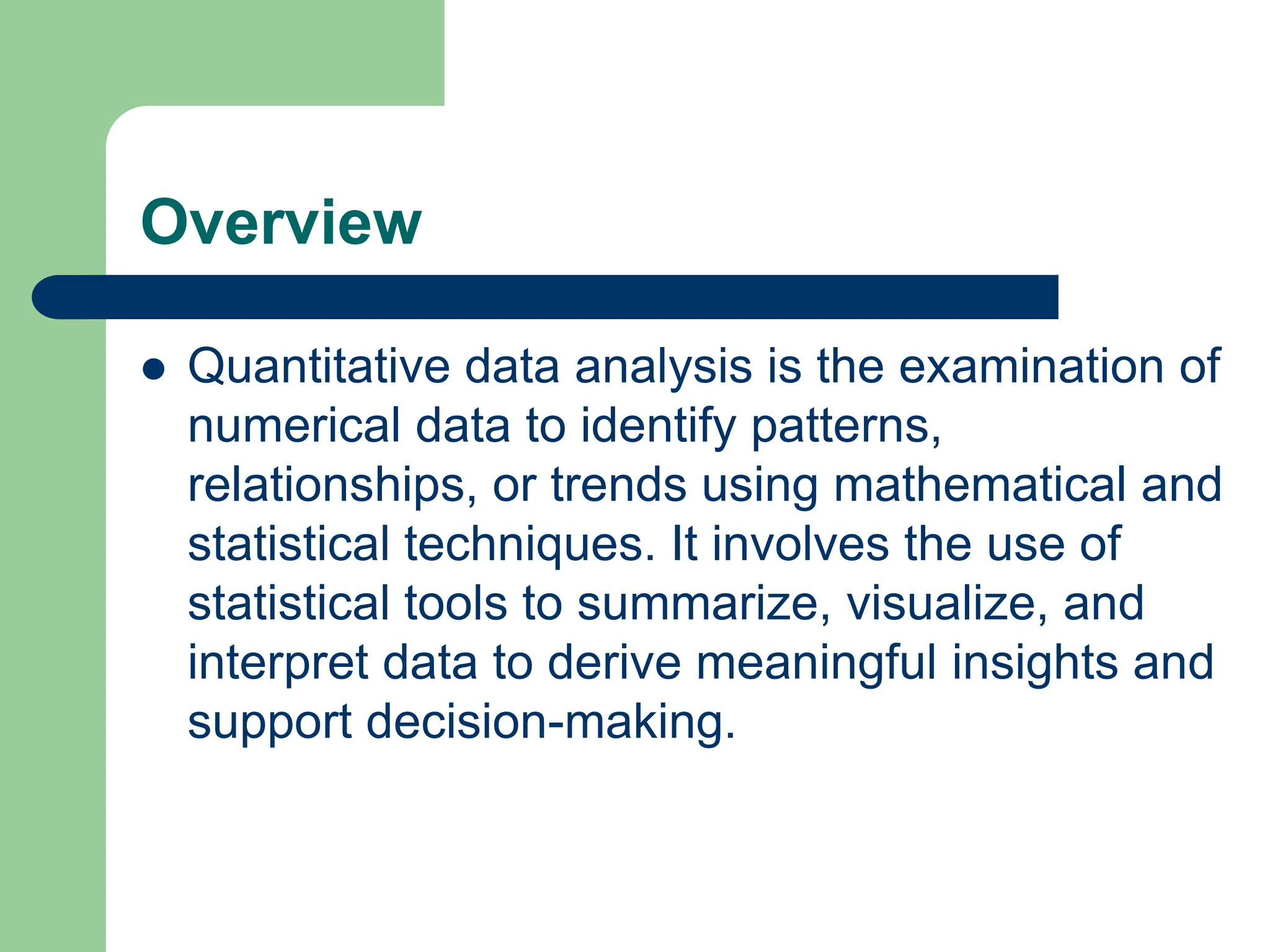 Overview
 Quantitative data analysis is the examination of
numerical data to identify patterns,
relationships, or trends using mathematical and
statistical techniques. It involves the use of
statistical tools to summarize, visualize, and
interpret data to derive meaningful insights and
support decision-making.
 