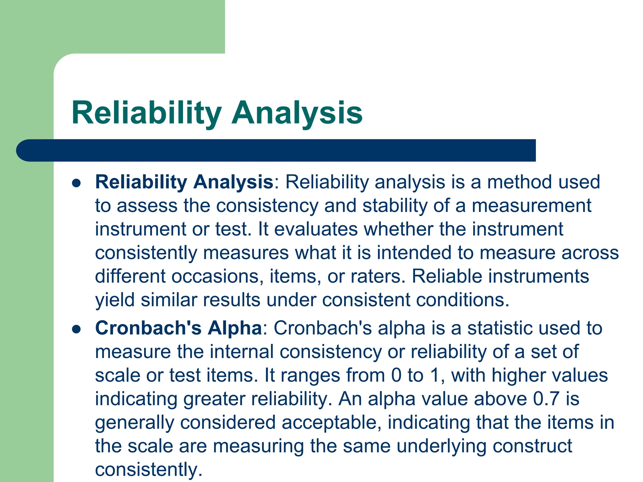 Reliability Analysis
 Reliability Analysis: Reliability analysis is a method used
to assess the consistency and stability of a measurement
instrument or test. It evaluates whether the instrument
consistently measures what it is intended to measure across
different occasions, items, or raters. Reliable instruments
yield similar results under consistent conditions.
 Cronbach's Alpha: Cronbach's alpha is a statistic used to
measure the internal consistency or reliability of a set of
scale or test items. It ranges from 0 to 1, with higher values
indicating greater reliability. An alpha value above 0.7 is
generally considered acceptable, indicating that the items in
the scale are measuring the same underlying construct
consistently.
 