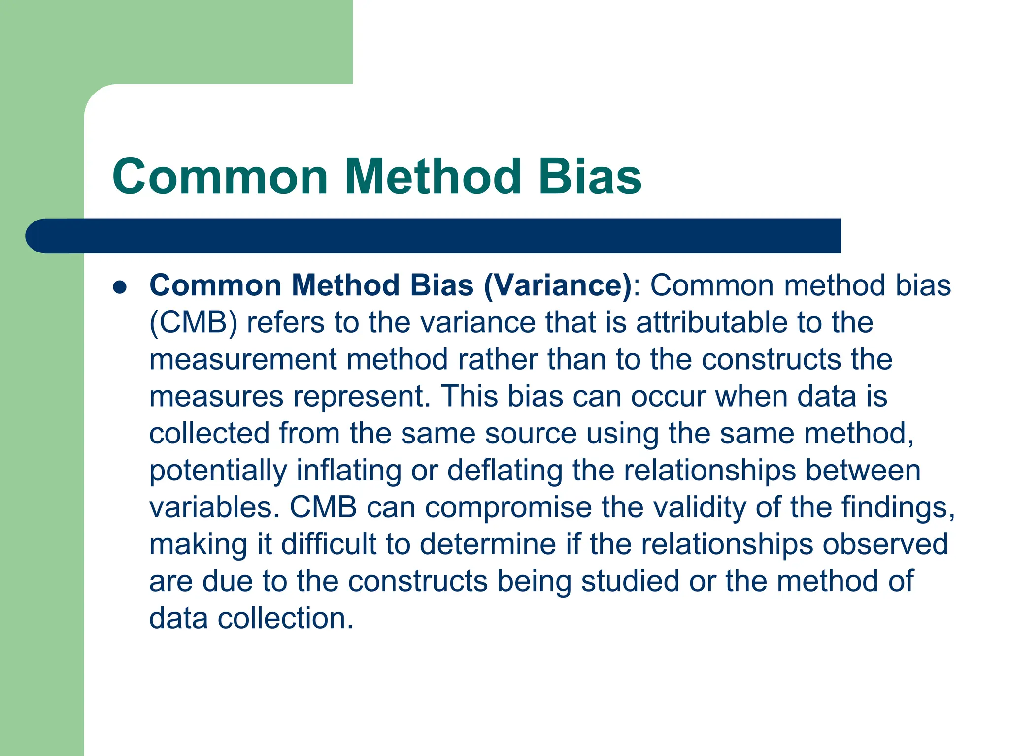 Common Method Bias
 Common Method Bias (Variance): Common method bias
(CMB) refers to the variance that is attributable to the
measurement method rather than to the constructs the
measures represent. This bias can occur when data is
collected from the same source using the same method,
potentially inflating or deflating the relationships between
variables. CMB can compromise the validity of the findings,
making it difficult to determine if the relationships observed
are due to the constructs being studied or the method of
data collection.
 