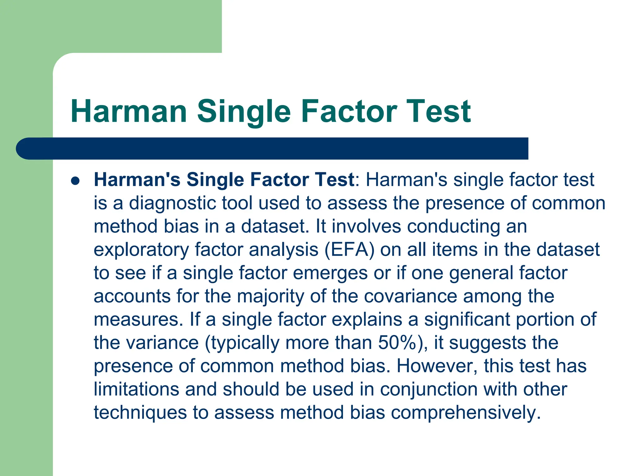 Harman Single Factor Test
 Harman's Single Factor Test: Harman's single factor test
is a diagnostic tool used to assess the presence of common
method bias in a dataset. It involves conducting an
exploratory factor analysis (EFA) on all items in the dataset
to see if a single factor emerges or if one general factor
accounts for the majority of the covariance among the
measures. If a single factor explains a significant portion of
the variance (typically more than 50%), it suggests the
presence of common method bias. However, this test has
limitations and should be used in conjunction with other
techniques to assess method bias comprehensively.
 