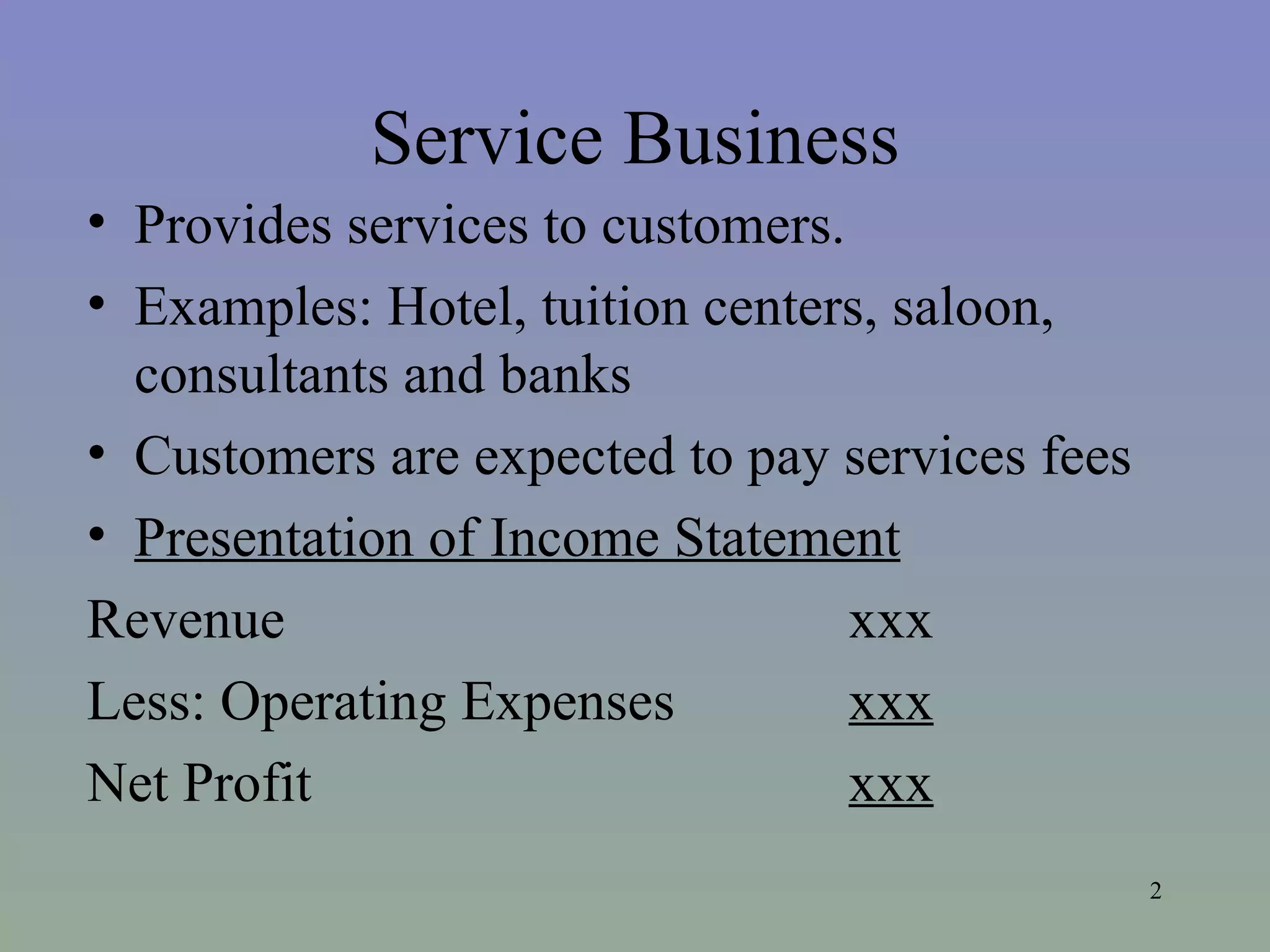 Service Business Provides services to customers. Examples: Hotel, tuition centers, saloon, consultants and banks Customers are expected to pay services fees Presentation of Income Statement Revenue xxx Less: Operating Expenses xxx Net Profit xxx