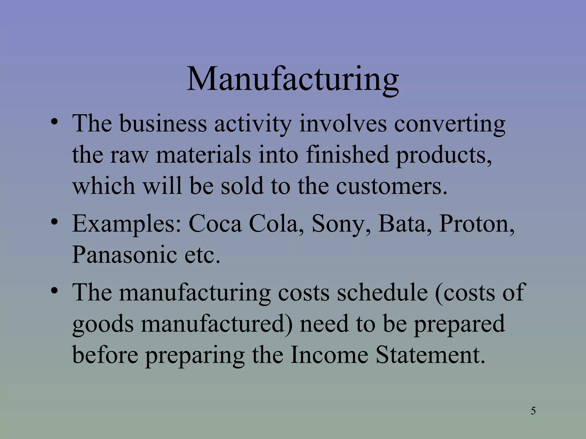 Manufacturing The business activity involves converting the raw materials into finished products, which will be sold to the customers. Examples: Coca Cola, Sony, Bata, Proton, Panasonic etc. The manufacturing costs schedule (costs of goods manufactured) need to be prepared before preparing the Income Statement.